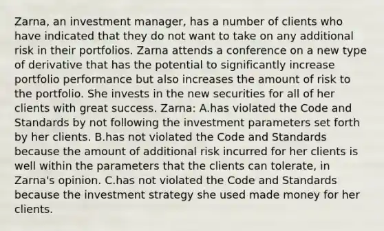 Zarna, an investment manager, has a number of clients who have indicated that they do not want to take on any additional risk in their portfolios. Zarna attends a conference on a new type of derivative that has the potential to significantly increase portfolio performance but also increases the amount of risk to the portfolio. She invests in the new securities for all of her clients with great success. Zarna: A.has violated the Code and Standards by not following the investment parameters set forth by her clients. B.has not violated the Code and Standards because the amount of additional risk incurred for her clients is well within the parameters that the clients can tolerate, in Zarna's opinion. C.has not violated the Code and Standards because the investment strategy she used made money for her clients.