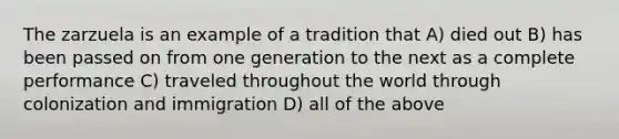 The zarzuela is an example of a tradition that A) died out B) has been passed on from one generation to the next as a complete performance C) traveled throughout the world through colonization and immigration D) all of the above