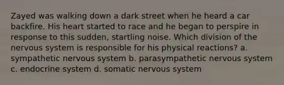 Zayed was walking down a dark street when he heard a car backfire. His heart started to race and he began to perspire in response to this sudden, startling noise. Which division of the nervous system is responsible for his physical reactions? a. sympathetic nervous system b. parasympathetic nervous system c. endocrine system d. somatic nervous system