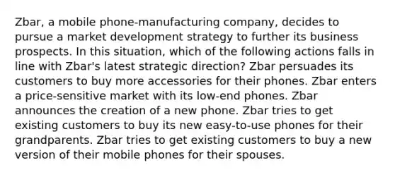 Zbar, a mobile phone-manufacturing company, decides to pursue a market development strategy to further its business prospects. In this situation, which of the following actions falls in line with Zbar's latest strategic direction? Zbar persuades its customers to buy more accessories for their phones. Zbar enters a price-sensitive market with its low-end phones. Zbar announces the creation of a new phone. Zbar tries to get existing customers to buy its new easy-to-use phones for their grandparents. Zbar tries to get existing customers to buy a new version of their mobile phones for their spouses.