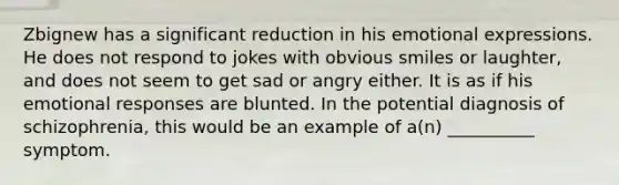 Zbignew has a significant reduction in his emotional expressions. He does not respond to jokes with obvious smiles or laughter, and does not seem to get sad or angry either. It is as if his emotional responses are blunted. In the potential diagnosis of schizophrenia, this would be an example of a(n) __________ symptom.