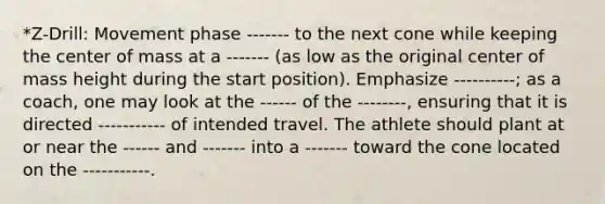 *Z-Drill: Movement phase ------- to the next cone while keeping the center of mass at a ------- (as low as the original center of mass height during the start position). Emphasize ----------; as a coach, one may look at the ------ of the --------, ensuring that it is directed ----------- of intended travel. The athlete should plant at or near the ------ and ------- into a ------- toward the cone located on the -----------.