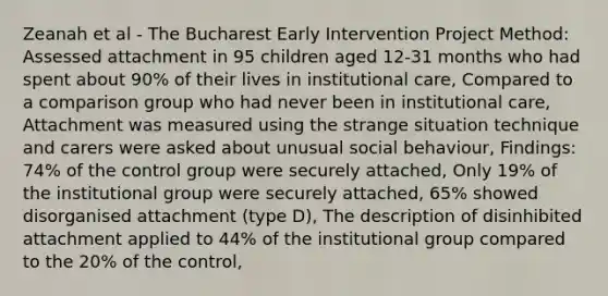 Zeanah et al - The Bucharest Early Intervention Project Method: Assessed attachment in 95 children aged 12-31 months who had spent about 90% of their lives in institutional care, Compared to a comparison group who had never been in institutional care, Attachment was measured using the strange situation technique and carers were asked about unusual social behaviour, Findings: 74% of the control group were securely attached, Only 19% of the institutional group were securely attached, 65% showed disorganised attachment (type D), The description of disinhibited attachment applied to 44% of the institutional group compared to the 20% of the control,