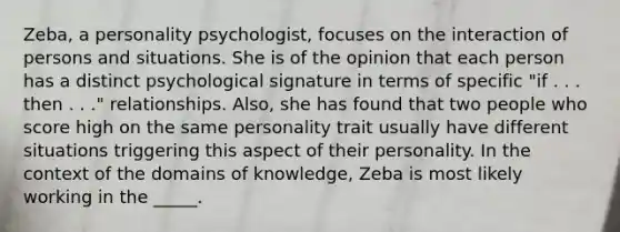 Zeba, a personality psychologist, focuses on the interaction of persons and situations. She is of the opinion that each person has a distinct psychological signature in terms of specific "if . . . then . . ." relationships. Also, she has found that two people who score high on the same personality trait usually have different situations triggering this aspect of their personality. In the context of the domains of knowledge, Zeba is most likely working in the _____.