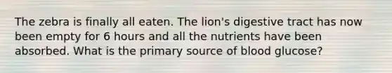 The zebra is finally all eaten. The lion's digestive tract has now been empty for 6 hours and all the nutrients have been absorbed. What is the primary source of blood glucose?