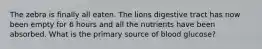 The zebra is finally all eaten. The lions digestive tract has now been empty for 6 hours and all the nutrients have been absorbed. What is the primary source of blood glucose?