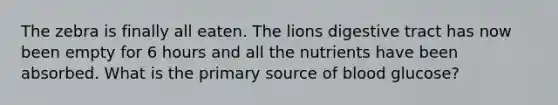 The zebra is finally all eaten. The lions digestive tract has now been empty for 6 hours and all the nutrients have been absorbed. What is the primary source of blood glucose?