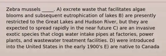 Zebra mussels _____. A) excrete waste that facilitates algae blooms and subsequent eutrophication of lakes B) are presently restricted to the Great Lakes and Hudson River, but they are expected to spread rapidly in the near future C) are an invasive exotic species that clogs water intake pipes at factories, power plants, and wastewater treatment facilities. D) were introduced into the United States in the early 1900's E) are native to Canada