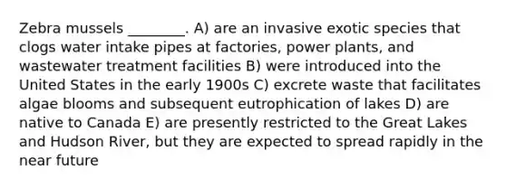 Zebra mussels ________. A) are an invasive exotic species that clogs water intake pipes at factories, power plants, and wastewater treatment facilities B) were introduced into the United States in the early 1900s C) excrete waste that facilitates algae blooms and subsequent eutrophication of lakes D) are native to Canada E) are presently restricted to the Great Lakes and Hudson River, but they are expected to spread rapidly in the near future