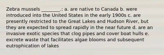 Zebra mussels ________.: a. are native to Canada b. were introduced into the United States in the early 1900s c. are presently restricted to the Great Lakes and Hudson River, but they are expected to spread rapidly in the near future d. are an invasive exotic species that clog pipes and cover boat hulls e. excrete waste that facilitates algae blooms and subsequent eutrophication of lakes