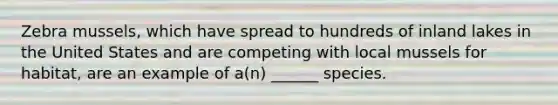 Zebra mussels, which have spread to hundreds of inland lakes in the United States and are competing with local mussels for habitat, are an example of a(n) ______ species.