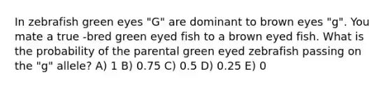 In zebrafish green eyes "G" are dominant to brown eyes "g". You mate a true -bred green eyed fish to a brown eyed fish. What is the probability of the parental green eyed zebrafish passing on the "g" allele? A) 1 B) 0.75 C) 0.5 D) 0.25 E) 0