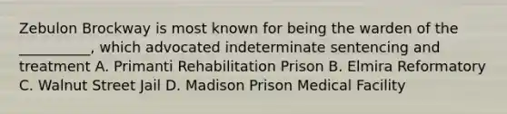 Zebulon Brockway is most known for being the warden of the __________, which advocated indeterminate sentencing and treatment A. Primanti Rehabilitation Prison B. Elmira Reformatory C. Walnut Street Jail D. Madison Prison Medical Facility