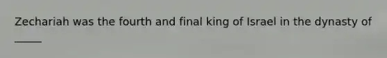 Zechariah was the fourth and final king of Israel in the dynasty of _____