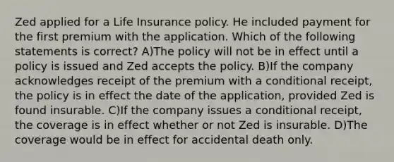 Zed applied for a Life Insurance policy. He included payment for the first premium with the application. Which of the following statements is correct? A)The policy will not be in effect until a policy is issued and Zed accepts the policy. B)If the company acknowledges receipt of the premium with a conditional receipt, the policy is in effect the date of the application, provided Zed is found insurable. C)If the company issues a conditional receipt, the coverage is in effect whether or not Zed is insurable. D)The coverage would be in effect for accidental death only.