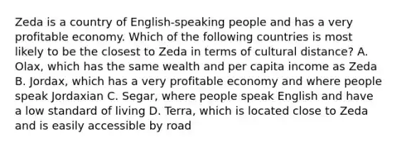 Zeda is a country of English-speaking people and has a very profitable economy. Which of the following countries is most likely to be the closest to Zeda in terms of cultural distance? A. Olax, which has the same wealth and per capita income as Zeda B. Jordax, which has a very profitable economy and where people speak Jordaxian C. Segar, where people speak English and have a low standard of living D. Terra, which is located close to Zeda and is easily accessible by road