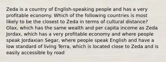 Zeda is a country of English-speaking people and has a very profitable economy. Which of the following countries is most likely to be the closest to Zeda in terms of cultural distance? Olax, which has the same wealth and per capita income as Zeda Jordax, which has a very profitable economy and where people speak Jordaxian Segar, where people speak English and have a low standard of living Terra, which is located close to Zeda and is easily accessible by road