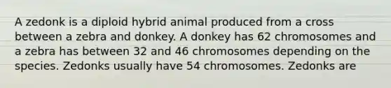 A zedonk is a diploid hybrid animal produced from a cross between a zebra and donkey. A donkey has 62 chromosomes and a zebra has between 32 and 46 chromosomes depending on the species. Zedonks usually have 54 chromosomes. Zedonks are