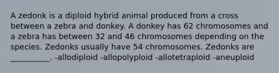 A zedonk is a diploid hybrid animal produced from a cross between a zebra and donkey. A donkey has 62 chromosomes and a zebra has between 32 and 46 chromosomes depending on the species. Zedonks usually have 54 chromosomes. Zedonks are __________. -allodiploid -allopolyploid -allotetraploid -aneuploid