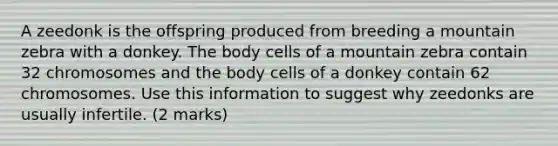 A zeedonk is the offspring produced from breeding a mountain zebra with a donkey. The body cells of a mountain zebra contain 32 chromosomes and the body cells of a donkey contain 62 chromosomes. Use this information to suggest why zeedonks are usually infertile. (2 marks)