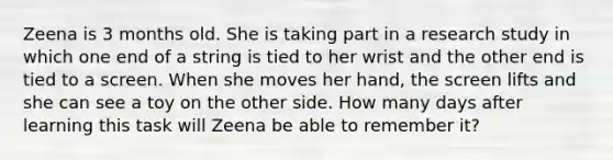 Zeena is 3 months old. She is taking part in a research study in which one end of a string is tied to her wrist and the other end is tied to a screen. When she moves her hand, the screen lifts and she can see a toy on the other side. How many days after learning this task will Zeena be able to remember it?​