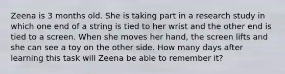 Zeena is 3 months old. She is taking part in a research study in which one end of a string is tied to her wrist and the other end is tied to a screen. When she moves her hand, the screen lifts and she can see a toy on the other side. How many days after learning this task will Zeena be able to remember it?