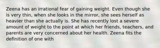 ​Zeena has an irrational fear of gaining weight. Even though she is very thin, when she looks in the mirror, she sees herself as heavier than she actually is. She has recently lost a severe amount of weight to the point at which her friends, teachers, and parents are very concerned about her health. Zeena fits the definition of one with