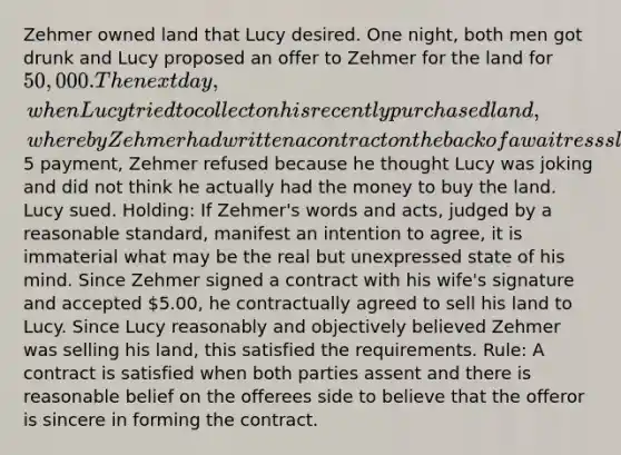 Zehmer owned land that Lucy desired. One night, both men got drunk and Lucy proposed an offer to Zehmer for the land for 50,000. The next day, when Lucy tried to collect on his recently purchased land, whereby Zehmer had written a contract on the back of a waitress slip in the restaurant they owned and accepted5 payment, Zehmer refused because he thought Lucy was joking and did not think he actually had the money to buy the land. Lucy sued. Holding: If Zehmer's words and acts, judged by a reasonable standard, manifest an intention to agree, it is immaterial what may be the real but unexpressed state of his mind. Since Zehmer signed a contract with his wife's signature and accepted 5.00, he contractually agreed to sell his land to Lucy. Since Lucy reasonably and objectively believed Zehmer was selling his land, this satisfied the requirements. Rule: A contract is satisfied when both parties assent and there is reasonable belief on the offerees side to believe that the offeror is sincere in forming the contract.