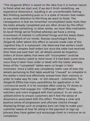 "The Zeigarnik Effect is based on the idea that it is human nature to finish what we start and, if we don't finish something, we experience dissonance, resulting in an uncomfortable feeling. Not finishing something puts us in a state of tension that makes us pay more attention to the thing we want to finish. The consequence is that we remember uncompleted tasks more than the tasks already completed and are often driven by this effect to complete something. In other words, we have little motivation to recall things we've finished whereas we have a strong investment of interest in unfinished things and this keeps them in the forefront of our minds. Russian psychologist Bluma Zeigarnik (after whom this effect is named) made note of this cognitive bias in a restaurant: she observed that waiters could remember complex food orders but once the table had received their food and paid their bill, all details would be forgotten. Orders of those tables that were still "incomplete" could be readily and easily called to mind (even if it had been some time since they'd taken their order or dealt with the table) whereas those of the "completed" tables were no longer in their memories. Once a table was completely taken care of then the details pertaining to that table would be "classed" as complete in the waiter's mind and effectively erased from their memory in order to make way for new - or still relevant - information. The Zeigarnik Effect has many possibilities for application in the commercial world. It is for example often used by TV shows or video games that engage the "cliffhanger effect" to keep watchers and users engaged with their product. It can also be utilised online to ensure customers don't feel the sense of dissonance associated with this effect. Providing a clear and positive sense of progression and ultimate closure through displaying things such as progress bars can help to make your customer aware of how far along in the payment or sign-up process they have gotten and encourage them to continue on to completion.