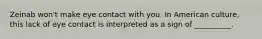 Zeinab won't make eye contact with you. In American culture, this lack of eye contact is interpreted as a sign of __________.