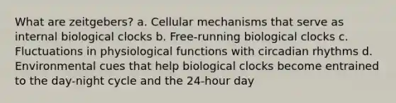 What are zeitgebers? a. Cellular mechanisms that serve as internal biological clocks b. Free-running biological clocks c. Fluctuations in physiological functions with circadian rhythms d. Environmental cues that help biological clocks become entrained to the day-night cycle and the 24-hour day