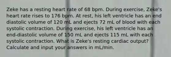 Zeke has a resting heart rate of 68 bpm. During exercise, Zeke's heart rate rises to 176 bpm. At rest, his left ventricle has an end diastolic volume of 120 mL and ejects 72 mL of blood with each systolic contraction. During exercise, his left ventricle has an end-diastolic volume of 150 mL and ejects 115 mL with each systolic contraction. What is Zeke's resting <a href='https://www.questionai.com/knowledge/kyxUJGvw35-cardiac-output' class='anchor-knowledge'>cardiac output</a>? Calculate and input your answers in mL/min.