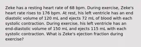 Zeke has a resting heart rate of 68 bpm. During exercise, Zeke's heart rate rises to 176 bpm. At rest, his left ventricle has an end diastolic volume of 120 mL and ejects 72 mL of blood with each systolic contraction. During exercise, his left ventricle has an end-diastolic volume of 150 mL and ejects 115 mL with each systolic contraction. What is Zeke's ejection fraction during exercise?