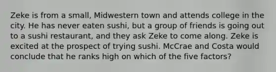 Zeke is from a small, Midwestern town and attends college in the city. He has never eaten sushi, but a group of friends is going out to a sushi restaurant, and they ask Zeke to come along. Zeke is excited at the prospect of trying sushi. McCrae and Costa would conclude that he ranks high on which of the five factors?