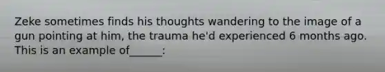 Zeke sometimes finds his thoughts wandering to the image of a gun pointing at him, the trauma he'd experienced 6 months ago. This is an example of______: