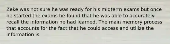 Zeke was not sure he was ready for his midterm exams but once he started the exams he found that he was able to accurately recall the information he had learned. The main memory process that accounts for the fact that he could access and utilize the information is