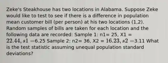 Zeke's Steakhouse has two locations in Alabama. Suppose Zeke would like to test to see if there is a difference in population mean customer bill (per person) at his two locations (1,2). Random samples of bills are taken for each location and the following data are recorded: Sample 1: n1= 25, X1 = 22.44, s1=6.25 Sample 2: n2= 36, X2 = 16.23, s2=3.11 What is <a href='https://www.questionai.com/knowledge/kzeQt8hpQB-the-test-statistic' class='anchor-knowledge'>the test statistic</a> assuming unequal population <a href='https://www.questionai.com/knowledge/kqGUr1Cldy-standard-deviation' class='anchor-knowledge'>standard deviation</a>s?