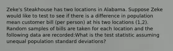 Zeke's Steakhouse has two locations in Alabama. Suppose Zeke would like to test to see if there is a difference in population mean customer bill (per person) at his two locations (1,2). Random samples of bills are taken for each location and the following data are recorded:What is the test statistic assuming unequal population standard deviations?