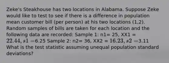 Zeke's Steakhouse has two locations in Alabama. Suppose Zeke would like to test to see if there is a difference in population mean customer bill (per person) at his two locations (1,2). Random samples of bills are taken for each location and the following data are recorded: Sample 1: n1= 25, XX1 = 22.44, s1=6.25 Sample 2: n2= 36, XX2 = 16.23, s2=3.11 What is the test statistic assuming unequal population standard deviations?