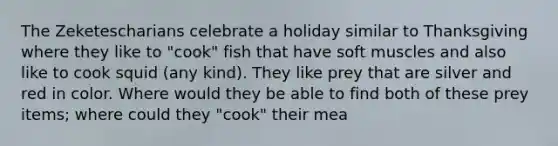 The Zeketescharians celebrate a holiday similar to Thanksgiving where they like to "cook" fish that have soft muscles and also like to cook squid (any kind). They like prey that are silver and red in color. Where would they be able to find both of these prey items; where could they "cook" their mea