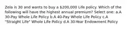 Zela is 30 and wants to buy a 200,000 Life policy. Which of the following will have the highest annual premium? Select one: a.A 30-Pay Whole Life Policy b.A 40-Pay Whole Life Policy c.A "Straight Life" Whole Life Policy d.A 30-Year Endowment Policy