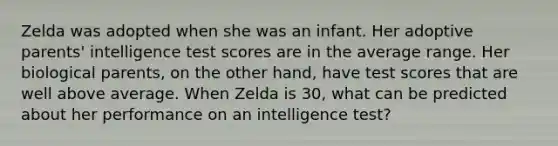 Zelda was adopted when she was an infant. Her adoptive parents' intelligence test scores are in the average range. Her biological parents, on the other hand, have test scores that are well above average. When Zelda is 30, what can be predicted about her performance on an intelligence test?