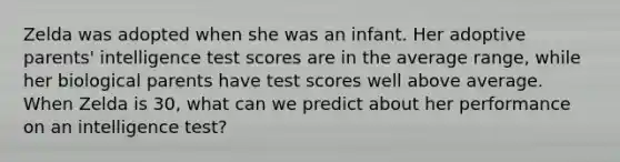 Zelda was adopted when she was an infant. Her adoptive parents' intelligence test scores are in the average range, while her biological parents have test scores well above average. When Zelda is 30, what can we predict about her performance on an intelligence test?