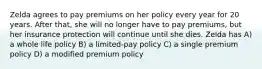 Zelda agrees to pay premiums on her policy every year for 20 years. After that, she will no longer have to pay premiums, but her insurance protection will continue until she dies. Zelda has A) a whole life policy B) a limited-pay policy C) a single premium policy D) a modified premium policy