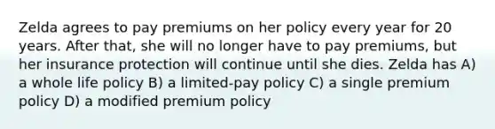 Zelda agrees to pay premiums on her policy every year for 20 years. After that, she will no longer have to pay premiums, but her insurance protection will continue until she dies. Zelda has A) a whole life policy B) a limited-pay policy C) a single premium policy D) a modified premium policy