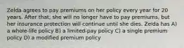 Zelda agrees to pay premiums on her policy every year for 20 years. After that, she will no longer have to pay premiums, but her insurance protection will continue until she dies. Zelda has A) a whole-life policy B) a limited-pay policy C) a single premium policy D) a modified premium policy