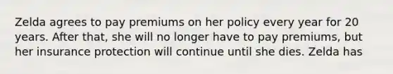 Zelda agrees to pay premiums on her policy every year for 20 years. After that, she will no longer have to pay premiums, but her insurance protection will continue until she dies. Zelda has