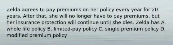 Zelda agrees to pay premiums on her policy every year for 20 years. After that, she will no longer have to pay premiums, but her insurance protection will continue until she dies. Zelda has A. whole life policy B. limited-pay policy C. single premium policy D. modified premium policy