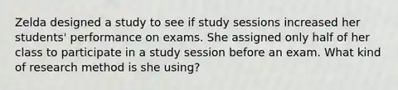 Zelda designed a study to see if study sessions increased her students' performance on exams. She assigned only half of her class to participate in a study session before an exam. What kind of research method is she using?