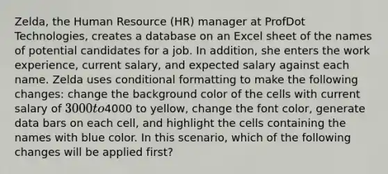 Zelda, the Human Resource (HR) manager at ProfDot Technologies, creates a database on an Excel sheet of the names of potential candidates for a job. In addition, she enters the work experience, current salary, and expected salary against each name. Zelda uses conditional formatting to make the following changes: change the background color of the cells with current salary of 3000 to4000 to yellow, change the font color, generate data bars on each cell, and highlight the cells containing the names with blue color. In this scenario, which of the following changes will be applied first?